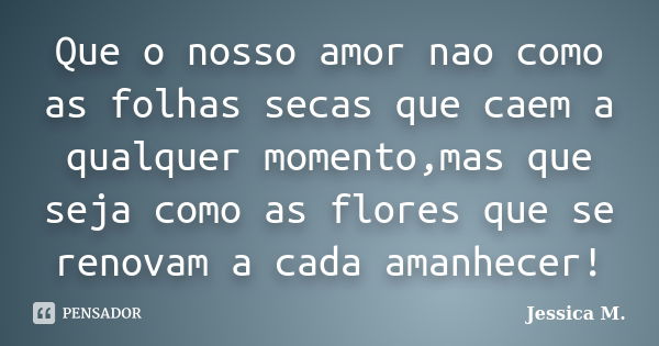 Que o nosso amor nao como as folhas secas que caem a qualquer momento,mas que seja como as flores que se renovam a cada amanhecer!... Frase de Jessica M..