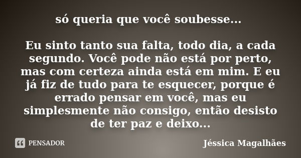 só queria que você soubesse... Eu sinto tanto sua falta, todo dia, a cada segundo. Você pode não está por perto, mas com certeza ainda está em mim. E eu já fiz ... Frase de Jéssica Magalhães.