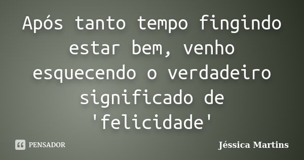 Após tanto tempo fingindo estar bem, venho esquecendo o verdadeiro significado de 'felicidade'... Frase de Jéssica Martins.