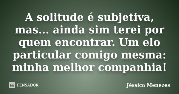 A solitude é subjetiva, mas... ainda sim terei por quem encontrar. Um elo particular comigo mesma: minha melhor companhia!... Frase de Jéssica Menezes.