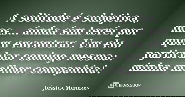 A solitude é subjetiva, mas... ainda sim terei por quem encontrar. Um elo particular comigo mesma: minha melhor companhia!... Frase de Jéssica Menezes.