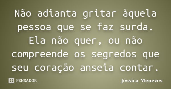 Não adianta gritar àquela pessoa que se faz surda. Ela não quer, ou não compreende os segredos que seu coração anseia contar.... Frase de Jéssica Menezes.