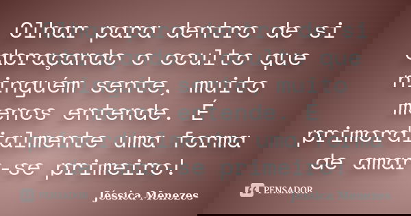 Olhar para dentro de si abraçando o oculto que ninguém sente, muito menos entende. É primordialmente uma forma de amar-se primeiro!... Frase de Jéssica Menezes.