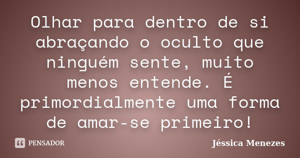 Olhar para dentro de si abraçando o oculto que ninguém sente, muito menos entende. É primordialmente uma forma de amar-se primeiro!... Frase de Jéssica Menezes.