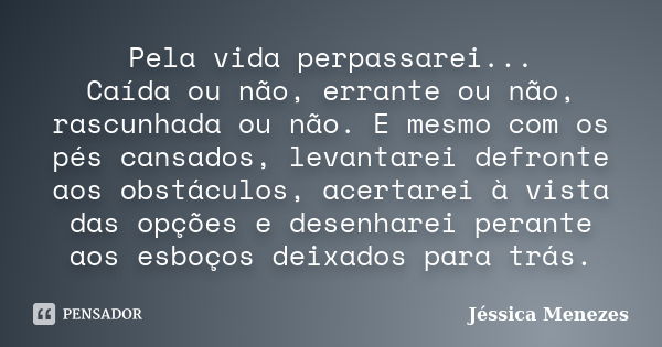 Pela vida perpassarei... Caída ou não, errante ou não, rascunhada ou não. E mesmo com os pés cansados, levantarei defronte aos obstáculos, acertarei à vista das... Frase de Jéssica Menezes.