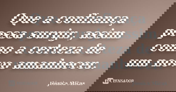 Que a confiança possa surgir, assim como a certeza de um novo amanhecer.... Frase de Jéssica Micas.