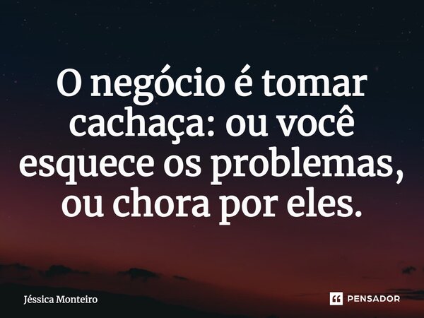 ⁠O negócio é tomar cachaça: ou você esquece os problemas, ou chora por eles.... Frase de Jéssica Monteiro.