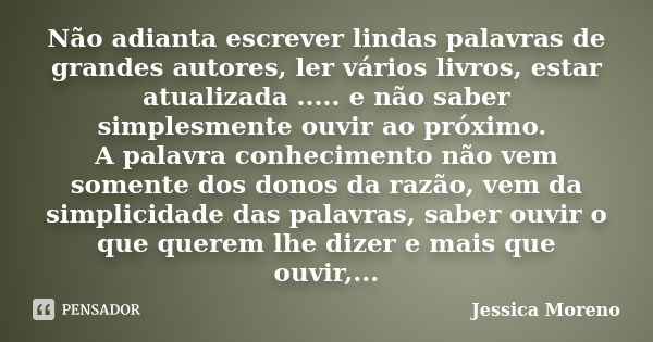 Não adianta escrever lindas palavras de grandes autores, ler vários livros, estar atualizada ..... e não saber simplesmente ouvir ao próximo. A palavra conhecim... Frase de Jessica Moreno.