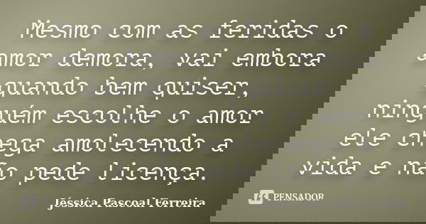 Mesmo com as feridas o amor demora, vai embora quando bem quiser, ninguém escolhe o amor ele chega amolecendo a vida e não pede licença.... Frase de Jéssica Pascoal Ferreira.