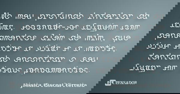 No meu profundo interior da alma, esconde-se alguém com pensamentos além de mim, que vive entre a vida e a morte, tentando encontrar o seu lugar em teus pensame... Frase de Jéssica Pascoal Ferreira.