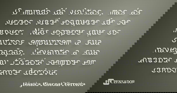 O mundo dá voltas, mas ás vezes você esquece de se mover. Não espere que os outros empurrem a sua navegação, levante a sua ancora ou ficará sempre em constante ... Frase de Jéssica Pascoal Ferreira.