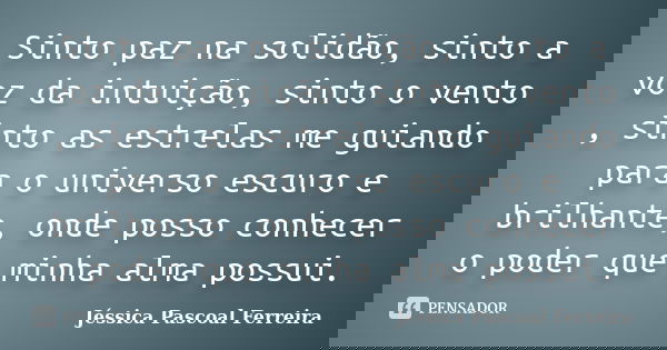 Sinto paz na solidão, sinto a voz da intuição, sinto o vento , sinto as estrelas me guiando para o universo escuro e brilhante, onde posso conhecer o poder que ... Frase de Jéssica Pascoal Ferreira.