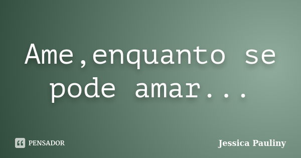 Ame,enquanto se pode amar...... Frase de Jessica Pauliny.