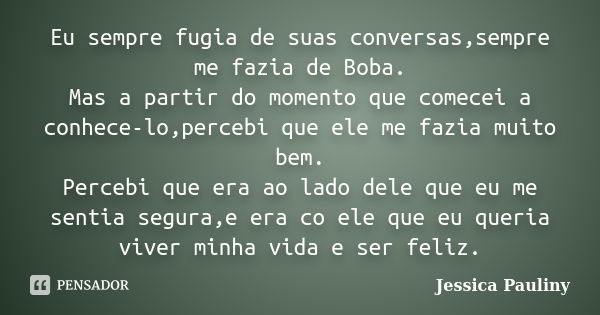 Eu sempre fugia de suas conversas,sempre me fazia de Boba. Mas a partir do momento que comecei a conhece-lo,percebi que ele me fazia muito bem. Percebi que era ... Frase de Jessica Pauliny.