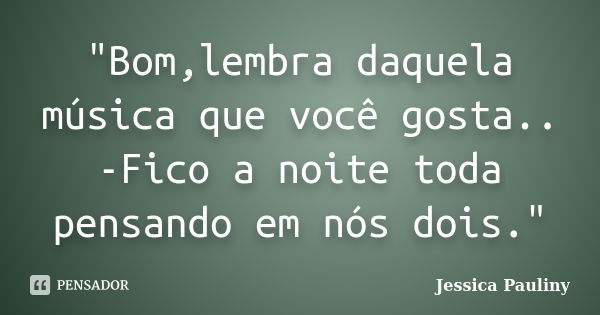 "Bom,lembra daquela música que você gosta.. -Fico a noite toda pensando em nós dois."... Frase de Jessica Pauliny.