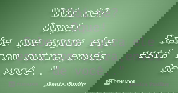 "Dói né? Oque! Sabe que agora ele está com outra,envés de você.."... Frase de Jessica Pauliny.