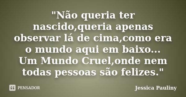 "Não queria ter nascido,queria apenas observar lá de cima,como era o mundo aqui em baixo... Um Mundo Cruel,onde nem todas pessoas são felizes."... Frase de Jessica Pauliny.