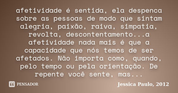 afetividade é sentida, ela despenca sobre as pessoas de modo que sintam alegria, paixão, raiva, simpatia, revolta, descontentamento...a afetividade nada mais é ... Frase de Jessica Paulo, 2012.