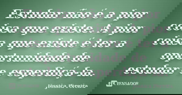 Estudar não é a pior coisa que existe. A pior coisa que existe é ter a oportunidade de estudar e esperdiçá-la.... Frase de Jessica Pereira.