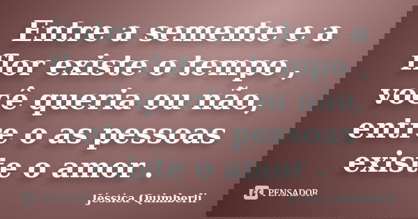 Entre a semente e a flor existe o tempo , você queria ou não, entre o as pessoas existe o amor .... Frase de Jéssica Quimberli.