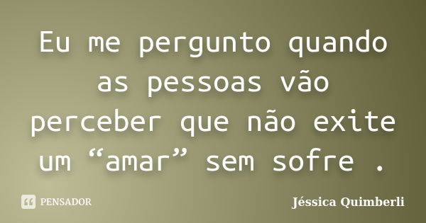 Eu me pergunto quando as pessoas vão perceber que não exite um “amar” sem sofre .... Frase de Jéssica Quimberli.