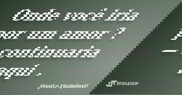 Onde você iria por um amor ? — continuaria aqui .... Frase de Jéssica Quimberli.