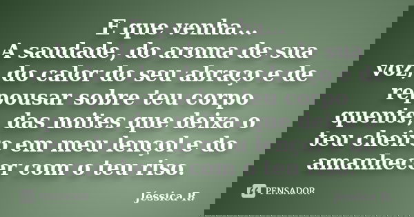 E que venha... A saudade, do aroma de sua voz, do calor do seu abraço e de repousar sobre teu corpo quente, das noites que deixa o teu cheiro em meu lençol e do... Frase de Jéssica R..