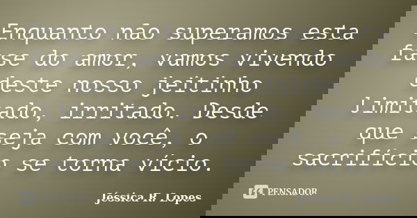 Enquanto não superamos esta fase do amor, vamos vivendo deste nosso jeitinho limitado, irritado. Desde que seja com você, o sacrifício se torna vício.... Frase de Jéssica R. Lopes.