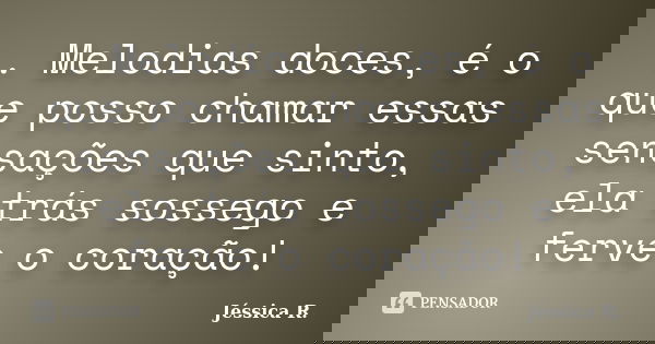 . Melodias doces, é o que posso chamar essas sensações que sinto, ela trás sossego e ferve o coração!... Frase de Jéssica R..