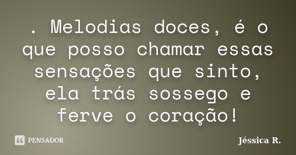 . Melodias doces, é o que posso chamar essas sensações que sinto, ela trás sossego e ferve o coração!... Frase de Jéssica R..