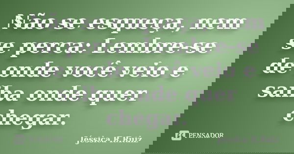 Não se esqueça, nem se perca: Lembre-se de onde você veio e saiba onde quer chegar.... Frase de Jéssica R.Ruiz.