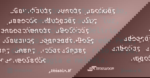 Sou fruto, vento, paixão, poesia. Mutação, luz, renascimento. Delírio, desejo,loucura, segredo.Pele, cheiro, cor, amor, riso.Corpo, magia e melodia.... Frase de Jéssica R..