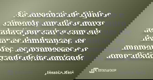 Na ausência de tijolo e cimento, um dia o muro acabará por cair e com ele levar as lembranças, os momentos, as promessas e o amor disfarçado de/na amizade.... Frase de Jéssica Reis.
