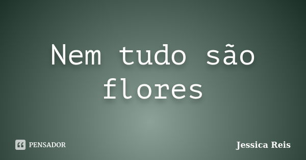 Nem tudo são flores... Frase de Jessica Reis.