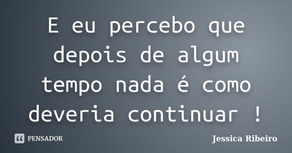 E eu percebo que depois de algum tempo nada é como deveria continuar !... Frase de Jessica Ribeiro.