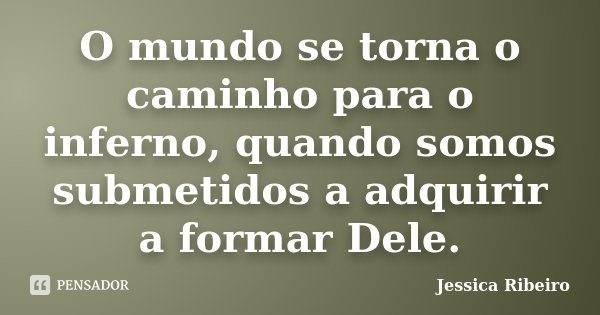 O mundo se torna o caminho para o inferno, quando somos submetidos a adquirir a formar Dele.... Frase de Jéssica Ribeiro.