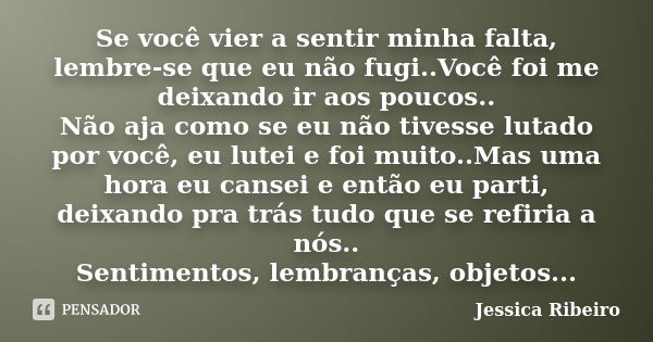 Se você vier a sentir minha falta, lembre-se que eu não fugi..Você foi me deixando ir aos poucos.. Não aja como se eu não tivesse lutado por você, eu lutei e fo... Frase de Jessica Ribeiro.