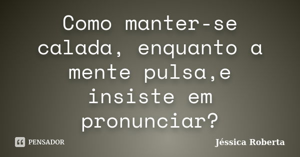 Como manter-se calada, enquanto a mente pulsa,e insiste em pronunciar?... Frase de Jéssica Roberta.