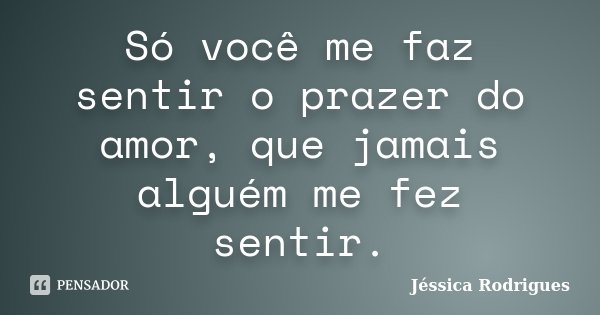Só você me faz sentir o prazer do amor, que jamais alguém me fez sentir.... Frase de Jéssica Rodrigues.