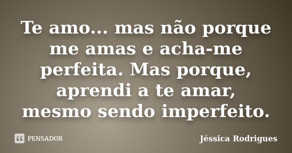 Te amo... mas não porque me amas e acha-me perfeita. Mas porque, aprendi a te amar, mesmo sendo imperfeito.... Frase de Jessica Rodrigues.