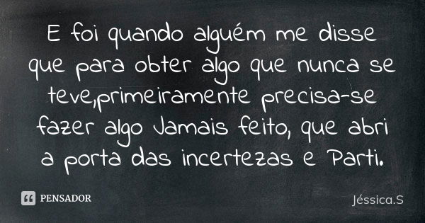 E foi quando alguém me disse que para obter algo que nunca se teve,primeiramente precisa-se fazer algo Jamais feito, que abri a porta das incertezas e Parti.... Frase de Jéssica.S.