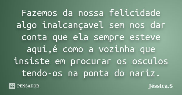 Fazemos da nossa felicidade algo inalcançavel sem nos dar conta que ela sempre esteve aqui,é como a vozinha que insiste em procurar os osculos tendo-os na ponta... Frase de Jessica.S.