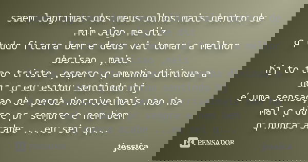 saem lagrimas dos meus olhos mais dentro de mim algo me diz q tudo ficara bem e deus vai tomar a melhor decisao ,mais hj to tao triste ,espero q amanha diminua ... Frase de jessica.