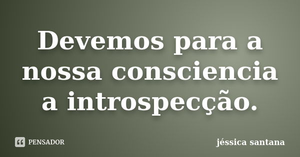 Devemos para a nossa consciencia a introspecção.... Frase de Jessica Santana.