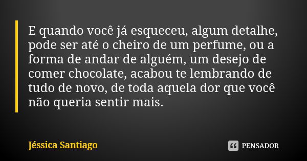 E quando você já esqueceu, algum detalhe, pode ser até o cheiro de um perfume, ou a forma de andar de alguém, um desejo de comer chocolate, acabou te lembrando ... Frase de Jéssica Santiago.