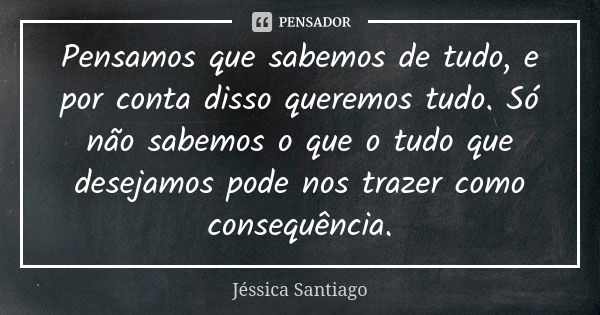 Pensamos que sabemos de tudo, e por conta disso queremos tudo. Só não sabemos o que o tudo que desejamos pode nos trazer como consequência.... Frase de Jéssica Santiago.