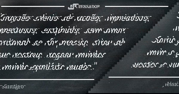 "Corações cheios de razões, impiedosos, impetuosos, estúpidos, sem amor. Sairia gritando se for preciso, tirou de mim o que restava, rasgou minhas vestes e... Frase de Jéssica Santiago.