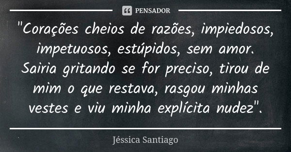 "Corações cheios de razões, impiedosos, impetuosos, estúpidos, sem amor. Sairia gritando se for preciso, tirou de mim o que restava, rasgou minhas vestes e... Frase de Jéssica Santiago.