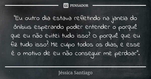 "Eu outro dia estava refletindo na janela do ônibus esperando poder entender o porquê que eu não evitei tudo isso? O porquê que eu fiz tudo isso? Me culpo ... Frase de Jéssica Santiago.