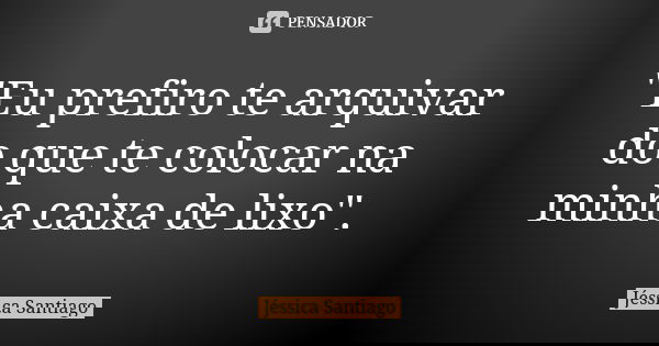 "Eu prefiro te arquivar do que te colocar na minha caixa de lixo".... Frase de Jéssica Santiago.